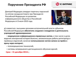Поручение Президента РФ
Дмитрий Медведев утвердил перечень поручений
по итогам заседания Совета при Президенте
Российской Федерации по развитию
информационного общества в Российской
Федерации от 8 июля 2010 года.

д) совместно с высшими органами исполнительной власти субъектов
Российской Федерации обеспечить создание и внедрение в деятельность
учреждений здравоохранения:
– медицинских информационно-справочных систем, в том числе в целях
ведения электронной истории болезни, автоматизации работы регистратур и
приёмных отделений, включая использование систем записи на приём к
врачу через интернет;
– телемедицинских технологий;
– системы непрерывного дистанционного обучения врачей.

Срок – 31 декабря 2012г.;

 