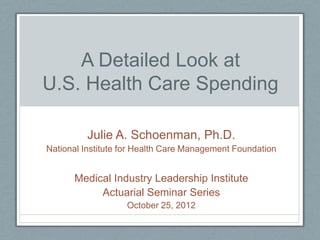 A Detailed Look at
U.S. Health Care Spending

         Julie A. Schoenman, Ph.D.
National Institute for Health Care Management Foundation


      Medical Industry Leadership Institute
           Actuarial Seminar Series
                   October 25, 2012
 