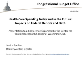 Congressional Budget Office
Health Care Spending Today and in the Future:
Impacts on Federal Deficits and Debt
Presentation to a Conference Organized by the Center for
Sustainable Health Spending, Washington, DC
July 18, 2017
Jessica Banthin
Deputy Assistant Director
For more details, see CBO, The 2017 Long-Term Budget Outlook (March 2017), www.cbo.gov/publication/52480
 