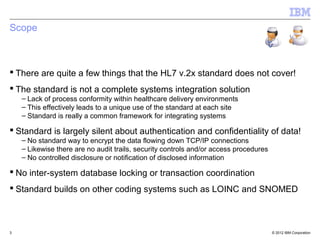 © 2012 IBM Corporation
Scope
 There are quite a few things that the HL7 v.2x standard does not cover!
 The standard is not a complete systems integration solution
– Lack of process conformity within healthcare delivery environments
– This effectively leads to a unique use of the standard at each site
– Standard is really a common framework for integrating systems
 Standard is largely silent about authentication and confidentiality of data!
– No standard way to encrypt the data flowing down TCP/IP connections
– Likewise there are no audit trails, security controls and/or access procedures
– No controlled disclosure or notification of disclosed information
 No inter-system database locking or transaction coordination
 Standard builds on other coding systems such as LOINC and SNOMED
3
 