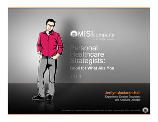 Personal
            Healthcare
            Strategists:
            Good for What Ails You

             4.11.11



                                                                    Jerilyn Maclaren-Hall
                                                                    Experience Design Strategist
                                                                           and Account Director


MISI Company, Ltd. | Classification: Confidential | Information owner: Exp Design | Disclosure range: MISI & Client employees
 