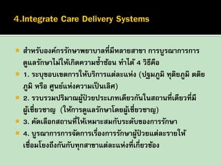 







สาหรับองค์กรรักษาพยาบาลที่มีหลายสาขา การบูรณาการการ
ดูแลรักษาไม่ให้เกิดความซ้ าซ้อน ทาได้ 4 วิธีคือ
1. ระบุขอบเขตการให้บริการแต่ละแห่ง (ปฐมภูมิ ทุตยภูมิ ตติย
ิ
ภูมิ หรือ ศูนย์แห่งความเป็ นเลิศ)
2. รวบรวมปริมาณผูป่วยประเภทเดียวกันในสถานที่เดียวที่มี
้
ผูเชี่ยวชาญ (ให้การดูแลรักษาโดยผูเ้ ชี่ยวชาญ)
้
3. คัดเลือกสถานที่ให้เหมาะสมกับระดับของการรักษา
4. บูรณาการการจัดการเรืองการรักษาผูป่วยแต่ละรายให้
่
้
เชื่อมโยงถึงกันกับทุกสาขาแต่ละแห่งที่เกี่ยวข้อง

 