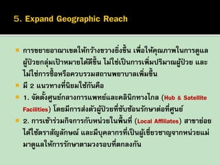 





การขยายอาณาเขตให้กว้างขวางยิงขึ้น เพื่อให้คณภาพในการดูแล
่
ุ
ผูป่วยกลุมเปาหมายได้ดีข้ ึน ไม่ใช่เป็ นการเพิ่มปริมาณผูป่วย และ
้
่ ้
้
ไม่ใช่การซื้อหรือควบรวมสถานพยาบาลเพิ่มขึ้น
มี 2 แนวทางที่นิยมใช้กนคือ
ั
1. จัดตั้งศูนย์กลางการแพทย์และคลินิกทางไกล (Hub & Satellite
Facilities) โดยมีการส่งตัวผูป่วยที่ซบซ้อนรักษาต่อที่ศูนย์
้
ั
2. การเข้าร่วมกิจการกับหน่วยในพื้นที่ (Local Affiliates) สาขาย่อย
ได้ใช้ตราสัญลักษณ์ และมีบุคลากรที่เป็ นผูเชี่ยวชาญจากหน่วยแม่
้
มาดูแลให้การรักษาตามวงรอบที่ตกลงกัน

 