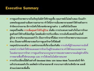 







การดูแลรักษาพยาบาลในปั จจุบนมีค่าใช้จายสูงขึ้น คุณภาพยังไม่สมาเสมอ ถึงแม้ว่า
ั
่
่
แพทย์จะดูแลอย่างเต็มความสามารถ ทาให้นักการเมืองพยายามลดค่าใช้จายด้วยการ
่
จากัดงบประมาณ มีการบังคับใช้เกณฑ์มาตรฐานต่าง ๆ แต่ก็ยงไม่เป็ นผล
ั
กลยุทธ์ใหม่คือ การเพิ่มคุณค่าให้กบผูป่วย นั ่นคือ การประสบความสาเร็จในการรักษา
ั ้
สูงด้วยค่าใช้จายที่นอยที่สุด โดยต้องมีการปรับเปลี่ยน จากเน้นที่แพทย์เป็ นเน้นที่
่
้
ผูป่วย จากปริมาณและผลกาไร เป็ นการรักษาที่ได้ผล จากการรักษาพยาบาลแบบแยก
้
ส่วน เป็ นสถานที่ที่เหมาะสมกับการดูแลรักษาให้ได้ผลดี
กลยุทธ์ประกอบด้วย 6 องค์ประกอบที่เกี่ยวเนื่องกันคือ การเน้นที่ผป่วยแทนการเน้นที่
ู้
แพทย์ การวัดค่าใช้จายและผลการรักษาในผูป่วยแต่ละราย ค่าใช้จายแบบเหมารวม
่
้
่
ในแต่ละรอบการรักษา การดูแลรักษาแบบบูรณาการของสถานพยาบาลแม้อยูตางที่กน
่ ่
ั
การขยายพื้นที่ให้ครอบคลุม และ การใช้เทคโนโลยีสารสนเทศ
การปรับเปลี่ยนนี้มีตวอย่างที่ Cleveland Clinic และ Schon Klinik ในเยอรมันนี ที่ทา
ั
แล้วประสบผลสาเร็จ ผลลัพธ์การรักษาออกมาดี กระบวนการมีประสิทธิภาพ และมี
ส่วนแบ่งตลาดเพิ่มขึ้น

 