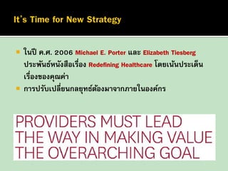 



ในปี ค.ศ. 2006 Michael E. Porter และ Elizabeth Tiesberg
ประพันธ์หนังสือเรือง Redefining Healthcare โดยเน้นประเด็น
่
เรื่องของคุณค่า
การปรับเปลี่ยนกลยุทธ์ตองมาจากภายในองค์กร
้

 
