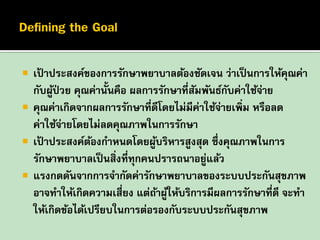 





เปาประสงค์ของการรักษาพยาบาลต้องชัดเจน ว่าเป็ นการให้คณค่า
้
ุ
กับผูป่วย คุณค่านั้นคือ ผลการรักษาที่สมพันธ์กบค่าใช้จาย
้
ั
ั
่
คุณค่าเกิดจากผลการรักษาที่ดีโดยไม่มีค่าใช้จายเพิม หรือลด
่
่
ค่าใช้จายโดยไม่ลดคุณภาพในการรักษา
่
เปาประสงค์ตองกาหนดโดยผูบริหารสูงสุด ซึ่งคุณภาพในการ
้
้
้
รักษาพยาบาลเป็ นสิ่งที่ทุกคนปรารถนาอยูแล้ว
่
แรงกดดันจากการจากัดค่ารักษาพยาบาลของระบบประกันสุขภาพ
อาจทาให้เกิดความเสี่ยง แต่ถาผูให้บริการมีผลการรักษาที่ดี จะทา
้ ้
ให้เกิดข้อได้เปรียบในการต่อรองกับระบบประกันสุขภาพ

 