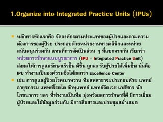 



หลักการข้อแรกคือ จัดองค์กรตามประเภทของผูป่วยและตามความ
้
ต้องการของผูป่วย ประกอบด้วยหน่วยงานทางคลินิกและหน่วย
้
สนับสนุนร่วมกัน แทนที่การจัดเป็ นส่วน ๆ ที่แยกจากกัน เรียกว่า
หน่วยการรักษาแบบบูรณาการ (IPU = Integrated Practice Unit)
ส่งผลให้การดูแลรักษาเร็วขึ้น ดีข้ ึน ถูกลง รับผูป่วยได้เพิ่มขึ้น นั ่นคือ
้
IPU ทางานเป็ นองค์รวมซึ่งได้ผลกว่า Excellence Center
เช่น การดูแลผูป่วยโรคเบาหวาน ทีมสหสาขาจะประกอบด้วย แพทย์
้
อายุรกรรม แพทย์โรตไต จักษุแพทย์ แพทย์จตเวช เภสัชกร นัก
ิ
โภชนาการ ฯลฯ ที่ทางานเป็ นทีม มุ่งหวังผลการรักษาที่ดี มีการเยียม
่
ผูป่วยและใช้ขอมูลร่วมกัน มีการสื่อสารและประชุมสมาเสมอ
้
้
่

 