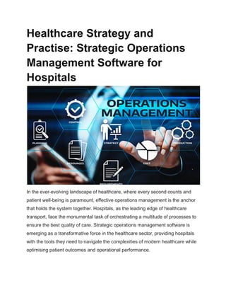 Healthcare Strategy and
Practise: Strategic Operations
Management Software for
Hospitals
In the ever-evolving landscape of healthcare, where every second counts and
patient well-being is paramount, effective operations management is the anchor
that holds the system together. Hospitals, as the leading edge of healthcare
transport, face the monumental task of orchestrating a multitude of processes to
ensure the best quality of care. Strategic operations management software is
emerging as a transformative force in the healthcare sector, providing hospitals
with the tools they need to navigate the complexities of modern healthcare while
optimising patient outcomes and operational performance.
 