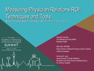 Measuring Physician Relations ROI:Measuring Physician Relations ROI:
Techniques and ToolsTechniques and Tools
Special Workshop Session: Wednesday, April 15, 2015; 12:30-2:30 p.m.Special Workshop Session: Wednesday, April 15, 2015; 12:30-2:30 p.m.
Suzanne Hendery
VP, Marketing & Public Affairs
Baystate Health
Mitzi Kent, RN BSN
Senior Director, National Physician Liaison Program
LifePoint Hospitals
Summer M. Lesic
Group Director, Provider Relations,
Mountains and North Denver Operating Group
St. Anthony Hospital
 