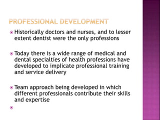  Historically doctors and nurses, and to lesser
extent dentist were the only professions
 Today there is a wide range of medical and
dental specialties of health professions have
developed to implicate professional training
and service delivery
 Team approach being developed in which
different professionals contribute their skills
and expertise

 