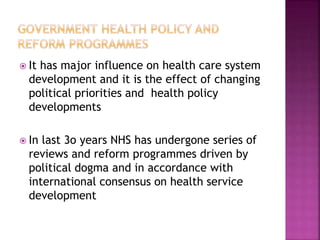  It has major influence on health care system
development and it is the effect of changing
political priorities and health policy
developments
 In last 3o years NHS has undergone series of
reviews and reform programmes driven by
political dogma and in accordance with
international consensus on health service
development
 