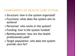  Structure: how is the system organized?
 Functions: what does the system aim to
achieve?
 Personnel: who works in the system?
 Funding: how is the system funded?
 Reimbursement: how are the health
professionals paid?
 Target population: who does the system
provide care for?
 