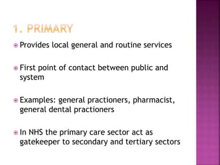  Provides local general and routine services
 First point of contact between public and
system
 Examples: general practioners, pharmacist,
general dental practioners
 In NHS the primary care sector act as
gatekeeper to secondary and tertiary sectors
 