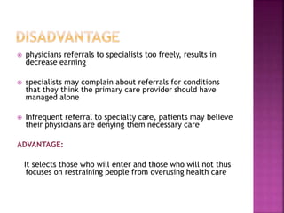  physicians referrals to specialists too freely, results in
decrease earning
 specialists may complain about referrals for conditions
that they think the primary care provider should have
managed alone
 Infrequent referral to specialty care, patients may believe
their physicians are denying them necessary care
ADVANTAGE:
It selects those who will enter and those who will not thus
focuses on restraining people from overusing health care
 