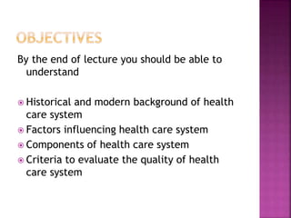 By the end of lecture you should be able to
understand
 Historical and modern background of health
care system
 Factors influencing health care system
 Components of health care system
 Criteria to evaluate the quality of health
care system
 