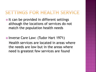  It can be provided in different settings
although the locations of services do not
match the population health needs
 Inverse Care Law: (Tudor Hart 1971)
Health services are located in areas where
the needs are low but in the areas where
need is greatest few services are found
 