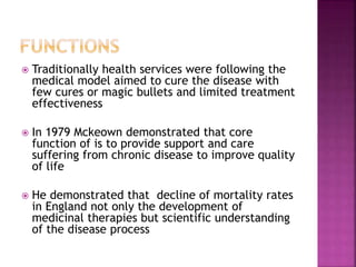  Traditionally health services were following the
medical model aimed to cure the disease with
few cures or magic bullets and limited treatment
effectiveness
 In 1979 Mckeown demonstrated that core
function of is to provide support and care
suffering from chronic disease to improve quality
of life
 He demonstrated that decline of mortality rates
in England not only the development of
medicinal therapies but scientific understanding
of the disease process
 