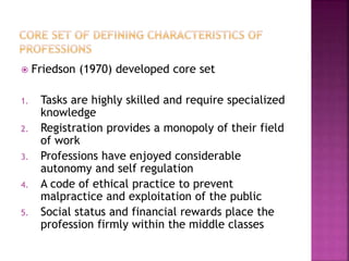  Friedson (1970) developed core set
1. Tasks are highly skilled and require specialized
knowledge
2. Registration provides a monopoly of their field
of work
3. Professions have enjoyed considerable
autonomy and self regulation
4. A code of ethical practice to prevent
malpractice and exploitation of the public
5. Social status and financial rewards place the
profession firmly within the middle classes
 