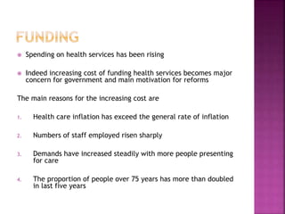  Spending on health services has been rising
 Indeed increasing cost of funding health services becomes major
concern for government and main motivation for reforms
The main reasons for the increasing cost are
1. Health care inflation has exceed the general rate of inflation
2. Numbers of staff employed risen sharply
3. Demands have increased steadily with more people presenting
for care
4. The proportion of people over 75 years has more than doubled
in last five years
 