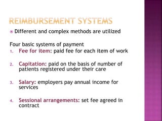  Different and complex methods are utilized
Four basic systems of payment
1. Fee for item: paid fee for each item of work
2. Capitation: paid on the basis of number of
patients registered under their care
3. Salary: employers pay annual income for
services
4. Sessional arrangements: set fee agreed in
contract
 