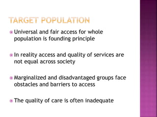  Universal and fair access for whole
population is founding principle
 In reality access and quality of services are
not equal across society
 Marginalized and disadvantaged groups face
obstacles and barriers to access
 The quality of care is often inadequate
 