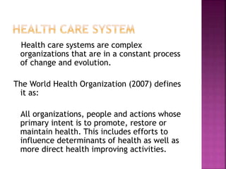 Health care systems are complex
organizations that are in a constant process
of change and evolution.
The World Health Organization (2007) defines
it as:
All organizations, people and actions whose
primary intent is to promote, restore or
maintain health. This includes efforts to
influence determinants of health as well as
more direct health improving activities.
 