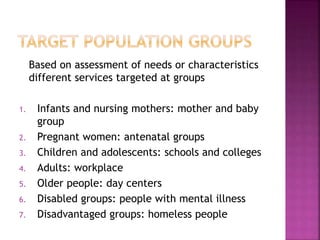Based on assessment of needs or characteristics
different services targeted at groups
1. Infants and nursing mothers: mother and baby
group
2. Pregnant women: antenatal groups
3. Children and adolescents: schools and colleges
4. Adults: workplace
5. Older people: day centers
6. Disabled groups: people with mental illness
7. Disadvantaged groups: homeless people
 