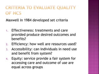 Maxwell in 1984 developed set criteria
1. Effectiveness: treatments and care
provided produce desired outcomes and
benefits?
2. Efficiency: how well are resources used?
3. Accessibility: can individuals in need use
and benefit from system?
4. Equity: service provide a fair system for
accessing care and outcome of use are
equal across groups
 
