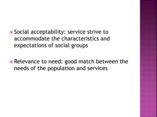  Social acceptability: service strive to
accommodate the characteristics and
expectations of social groups
 Relevance to need: good match between the
needs of the population and services
 