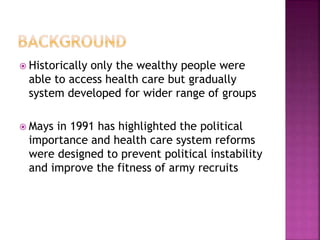  Historically only the wealthy people were
able to access health care but gradually
system developed for wider range of groups
 Mays in 1991 has highlighted the political
importance and health care system reforms
were designed to prevent political instability
and improve the fitness of army recruits
 