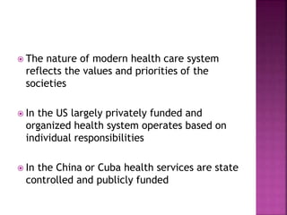  The nature of modern health care system
reflects the values and priorities of the
societies
 In the US largely privately funded and
organized health system operates based on
individual responsibilities
 In the China or Cuba health services are state
controlled and publicly funded
 