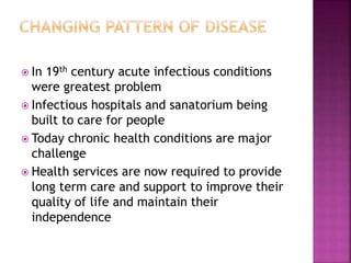  In 19th century acute infectious conditions
were greatest problem
 Infectious hospitals and sanatorium being
built to care for people
 Today chronic health conditions are major
challenge
 Health services are now required to provide
long term care and support to improve their
quality of life and maintain their
independence
 