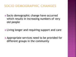  Socio demographic change have occurred
which results in increasing numbers of very
old people
 Living longer and requiring support and care
 Appropriate services need to be provided for
different groups in the community
 