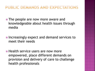 The people are now more aware and
knowledgeable about health issues through
media
 Increasingly expect and demand services to
meet their needs
 Health service users are now more
empowered, place different demands on
provision and delivery of care to challenge
health professionals
 