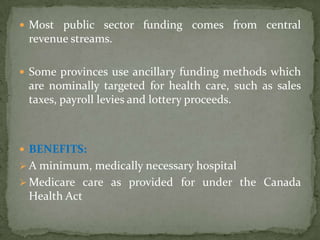 Most public sector funding comes from central revenue streams. Some provinces use ancillary funding methods which are nominally targeted for health care, such as sales taxes, payroll levies and lottery proceeds.BENEFITS:Aminimum, medically necessary hospital