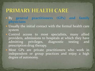 By general practitioners (GPs) and family physiciansUsually the initial contact with the formal health care system Control access to most specialists, many allied providers, admissions to hospitals at which they have admitting privileges, diagnostic testing and prescription drug therapy.Most GPs are private practitioners who work in independent or group practices and enjoy a high degree of autonomy.PRIMARY HEALTH CARE