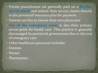 Private practitioners are generally paid on a fee-for-service basis and submit their service claims directly to the provincial insurance plan for payment.Patients are free to choose their own physiciansUse of the emergency room is also their primary access point for health care. This practice is generally discouraged by provincial governments due to the cost of emergency care.Other healthcare personnel includes:Dentists