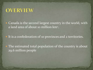 Canada is the second largest country in the world, with a land area of about 10 million km2. It is a confederation of 10 provinces and 2 territories.The estimated total population of the country is about 29.6 million peopleOVERVIEW