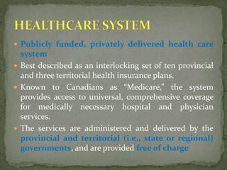 Publicly funded, privately delivered health care system Best described as an interlocking set of ten provincial and three territorial health insurance plans.Known to Canadians as “Medicare,” the system provides access to universal, comprehensive coverage for medically necessary hospital and physician services.The services are administered and delivered by the provincial and territorial (i.e., state or regional) governments, and are provided free of chargeHEALTHCARE SYSTEM