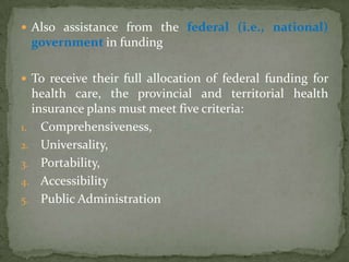 Also assistance from the federal (i.e., national) government in funding To receive their full allocation of federal funding for health care, the provincial and territorial health insurance plans must meet five criteria:Comprehensiveness, Universality, Portability, Accessibility  Public Administration