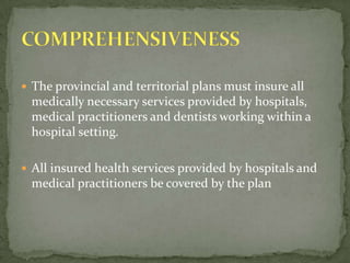 The provincial and territorial plans must insure all medically necessary services provided by hospitals, medical practitioners and dentists working within a hospital setting.All insured health services provided by hospitals and medical practitioners be covered by the planCOMPREHENSIVENESS 