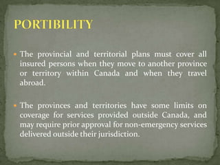 The provincial and territorial plans must cover all insured persons when they move to another province or territory within Canada and when they travel abroad.The provinces and territories have some limits on coverage for services provided outside Canada, and may require prior approval for non-emergency services delivered outside their jurisdiction.PORTIBILITY 