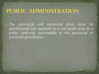 The provincial and territorial plans must be administered and operated on a non profit basis by a public authority accountable to the provincial or territorial government.PUBLIC  ADMINISTRATION