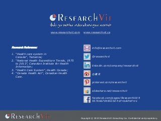 www.researchvit.com

Research Reference:
1. “Health care system in
Canada”, Tamanna;
2. “National Health Expenditure Trends, 1975
to 2013”, Canadian Institute for Health
Information;
3. “Health Care System”, Health Canada;
4. “Canada Health Act”, Canadian Health
Care.

www.researchvit.ca

info@researchvit.com
@researchvit
linkedin.com/company/researchvit
@屠克
pinterest.com/researchvit
slideshare.net/researchvit
facebook.com/pages/ResearchVit/4
95766670485350?ref=ts&fref=ts

Copyright © 2013 ResearchVit Consulting Inc. Confidential and proprietary.

 