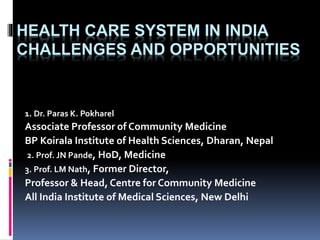 HEALTH CARE SYSTEM IN INDIA
CHALLENGES AND OPPORTUNITIES
1. Dr. Paras K. Pokharel
Associate Professor of Community Medicine
BP Koirala Institute of Health Sciences, Dharan, Nepal
2. Prof. JN Pande, HoD, Medicine
3. Prof. LM Nath, Former Director,
Professor & Head, Centre for Community Medicine
All India Institute of Medical Sciences, New Delhi
 