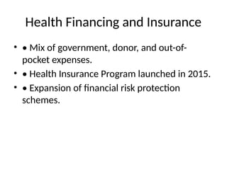 Health Financing and Insurance
• • Mix of government, donor, and out-of-
pocket expenses.
• • Health Insurance Program launched in 2015.
• • Expansion of financial risk protection
schemes.
 
