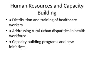 Human Resources and Capacity
Building
• • Distribution and training of healthcare
workers.
• • Addressing rural-urban disparities in health
workforce.
• • Capacity building programs and new
initiatives.
 