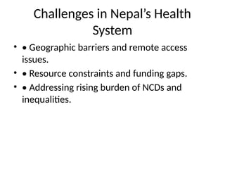 Challenges in Nepal’s Health
System
• • Geographic barriers and remote access
issues.
• • Resource constraints and funding gaps.
• • Addressing rising burden of NCDs and
inequalities.
 