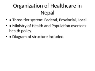 Organization of Healthcare in
Nepal
• • Three-tier system: Federal, Provincial, Local.
• • Ministry of Health and Population oversees
health policy.
• • Diagram of structure included.
 