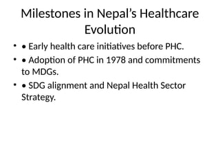 Milestones in Nepal’s Healthcare
Evolution
• • Early health care initiatives before PHC.
• • Adoption of PHC in 1978 and commitments
to MDGs.
• • SDG alignment and Nepal Health Sector
Strategy.
 